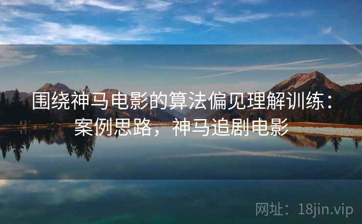 围绕神马电影的算法偏见理解训练：案例思路，神马追剧电影