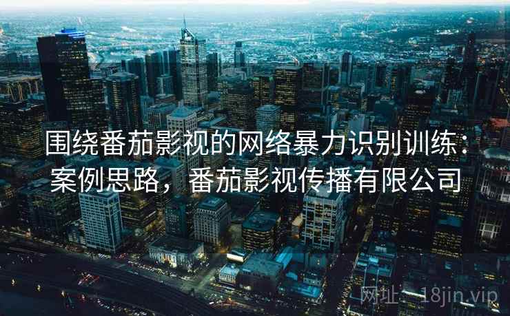 围绕番茄影视的网络暴力识别训练:案例思路,番茄影视传播有限公司 围绕番茄影视的网络暴力识别训练:案例思路,番茄影视传播有限公司