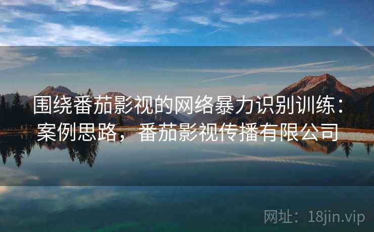 围绕番茄影视的网络暴力识别训练:案例思路,番茄影视传播有限公司 围绕番茄影视的网络暴力识别训练:案例思路,番茄影视传播有限公司