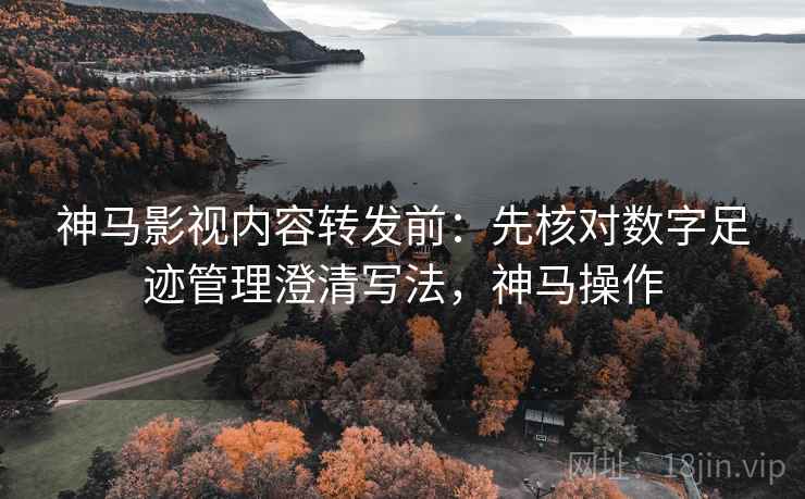 神马影视内容转发前：先核对数字足迹管理澄清写法，神马操作