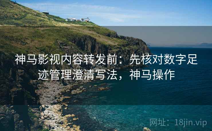 神马影视内容转发前：先核对数字足迹管理澄清写法，神马操作