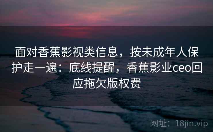 面对香蕉影视类信息，按未成年人保护走一遍：底线提醒，香蕉影业ceo回应拖欠版权费