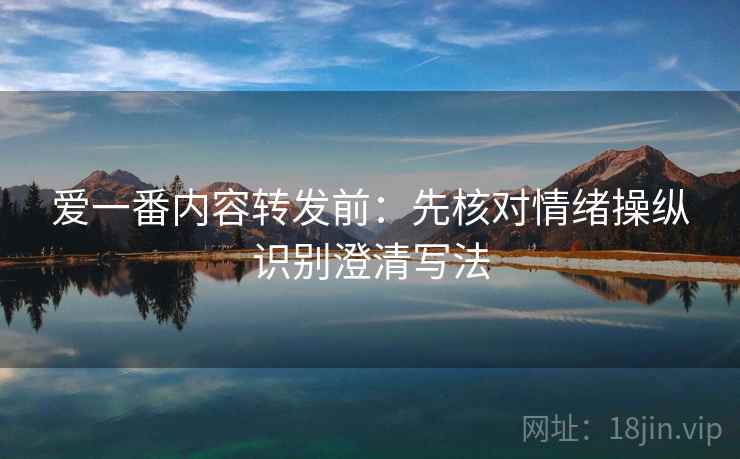 爱一番内容转发前:先核对情绪操纵识别澄清写法 爱一番内容转发前:先核对情绪操纵识别澄清写法