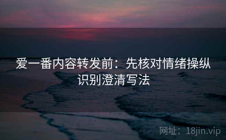 爱一番内容转发前:先核对情绪操纵识别澄清写法 爱一番内容转发前:先核对情绪操纵识别澄清写法