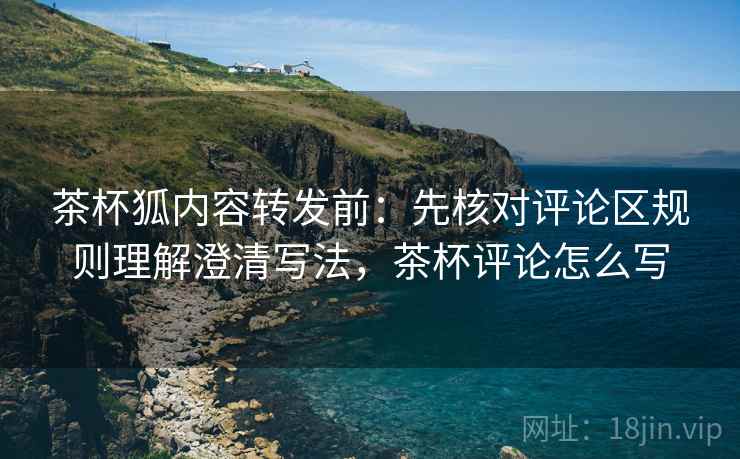 茶杯狐内容转发前：先核对评论区规则理解澄清写法，茶杯评论怎么写