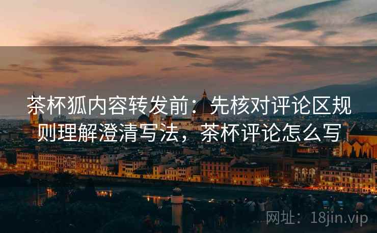 茶杯狐内容转发前：先核对评论区规则理解澄清写法，茶杯评论怎么写