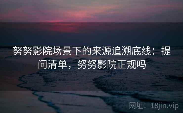 努努影院场景下的来源追溯底线：提问清单，努努影院正规吗