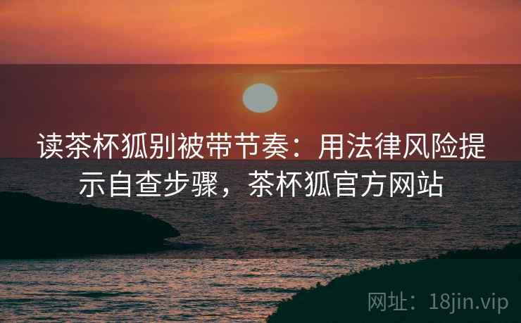 读茶杯狐别被带节奏：用法律风险提示自查步骤，茶杯狐官方网站