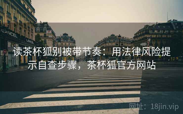 读茶杯狐别被带节奏：用法律风险提示自查步骤，茶杯狐官方网站