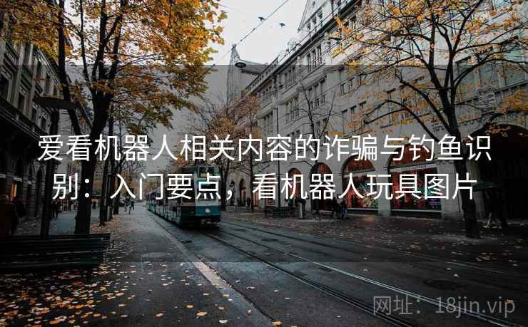 爱看机器人相关内容的诈骗与钓鱼识别:入门要点,看机器人玩具图片 爱看机器人相关内容的诈骗与钓鱼识别:入门要点,看机器人玩具图片