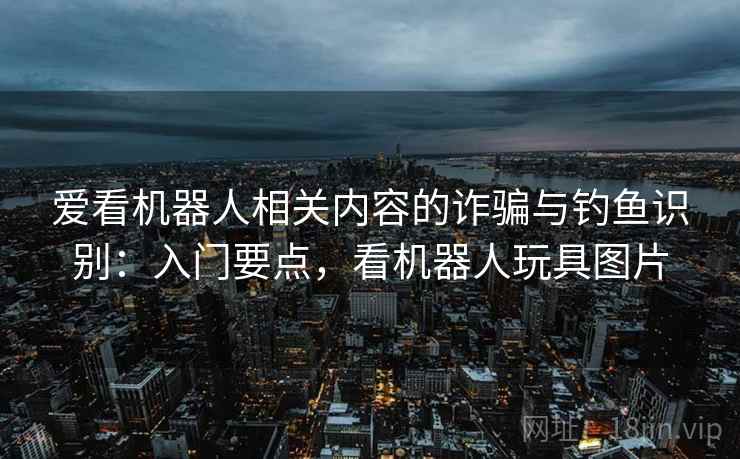 爱看机器人相关内容的诈骗与钓鱼识别:入门要点,看机器人玩具图片 爱看机器人相关内容的诈骗与钓鱼识别:入门要点,看机器人玩具图片