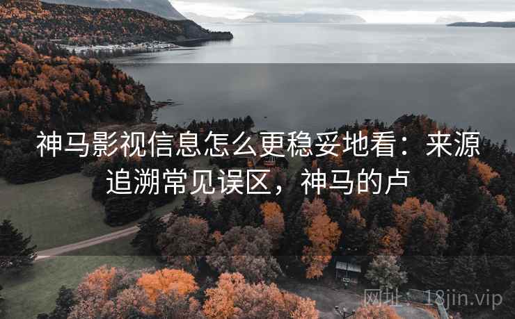 神马影视信息怎么更稳妥地看：来源追溯常见误区，神马的卢
