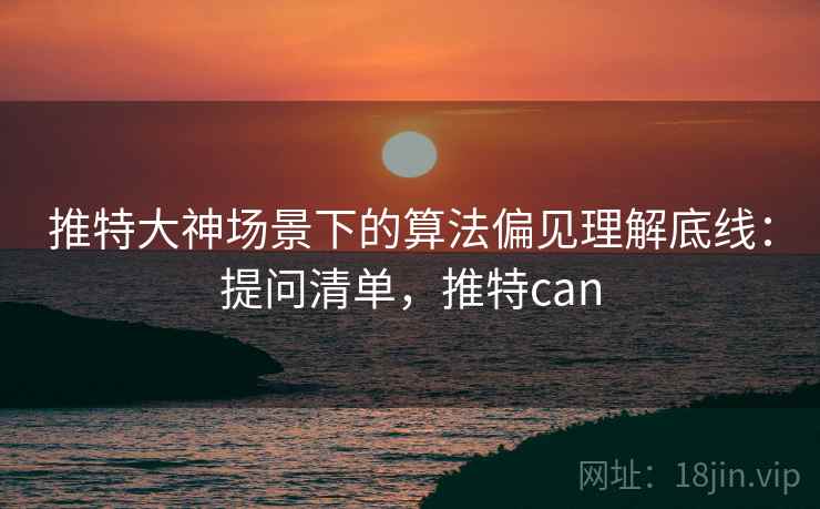 推特大神场景下的算法偏见理解底线：提问清单，推特can