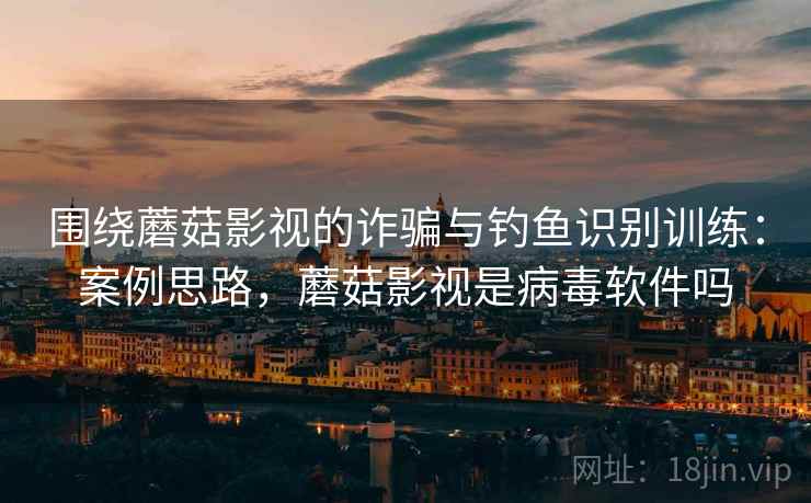 围绕蘑菇影视的诈骗与钓鱼识别训练：案例思路，蘑菇影视是病毒软件吗