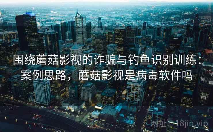 围绕蘑菇影视的诈骗与钓鱼识别训练：案例思路，蘑菇影视是病毒软件吗