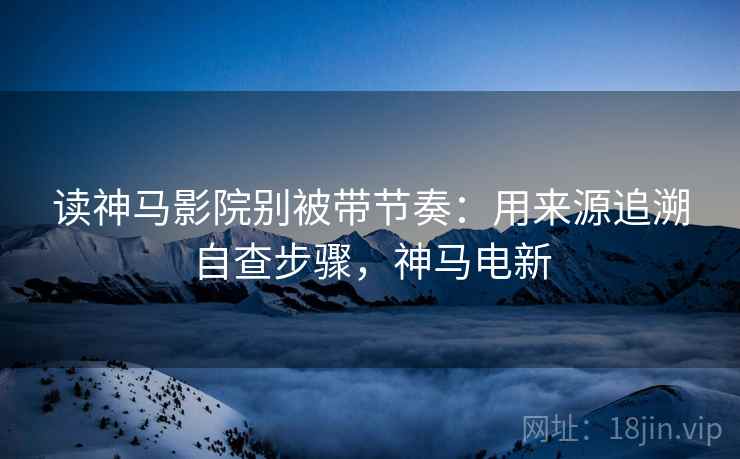 读神马影院别被带节奏：用来源追溯自查步骤，神马电新