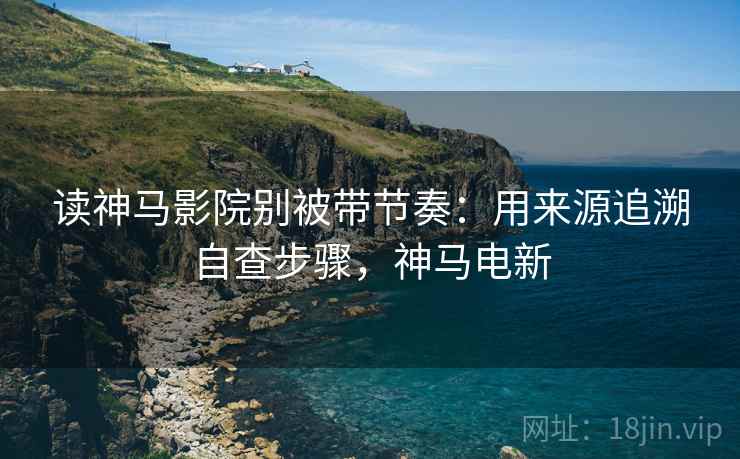 读神马影院别被带节奏：用来源追溯自查步骤，神马电新