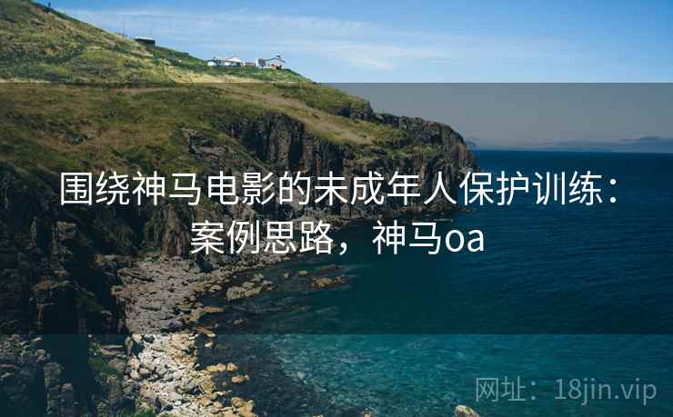 围绕神马电影的未成年人保护训练：案例思路，神马oa