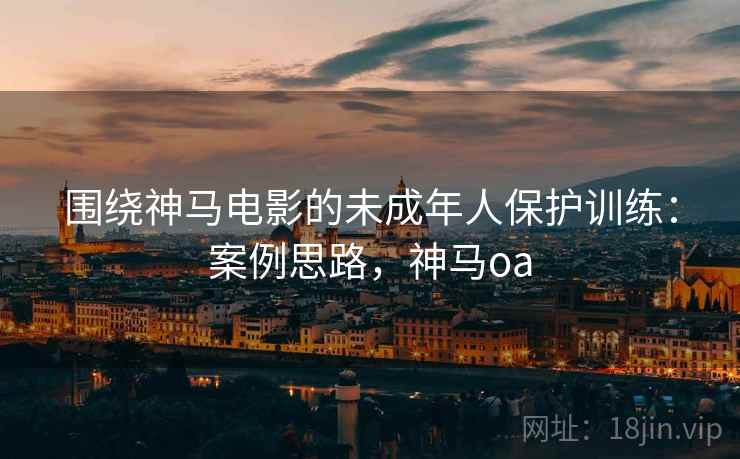 围绕神马电影的未成年人保护训练：案例思路，神马oa