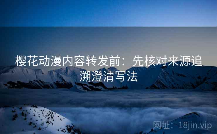 樱花动漫内容转发前：先核对来源追溯澄清写法