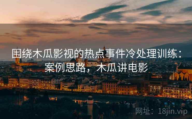 围绕木瓜影视的热点事件冷处理训练:案例思路,木瓜讲电影 围绕木瓜影视的热点事件冷处理训练:案例思路,木瓜讲电影