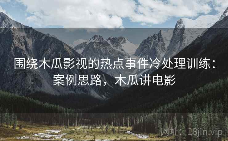 围绕木瓜影视的热点事件冷处理训练:案例思路,木瓜讲电影 围绕木瓜影视的热点事件冷处理训练:案例思路,木瓜讲电影
