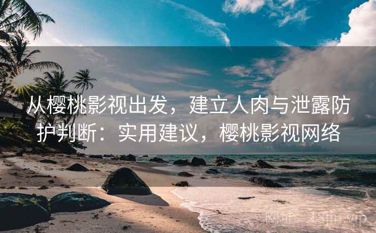 从樱桃影视出发，建立人肉与泄露防护判断：实用建议，樱桃影视网络