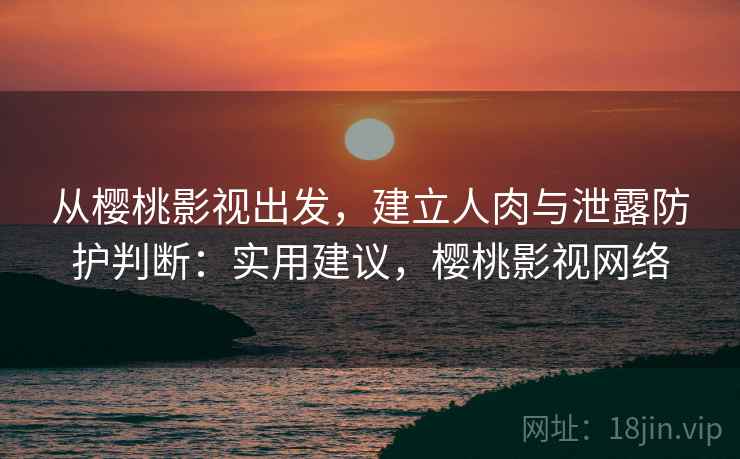 从樱桃影视出发，建立人肉与泄露防护判断：实用建议，樱桃影视网络