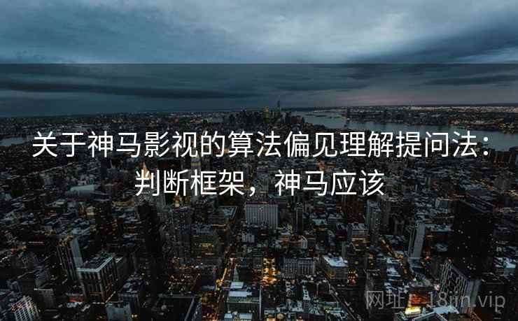 关于神马影视的算法偏见理解提问法：判断框架，神马应该