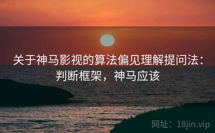 关于神马影视的算法偏见理解提问法：判断框架，神马应该