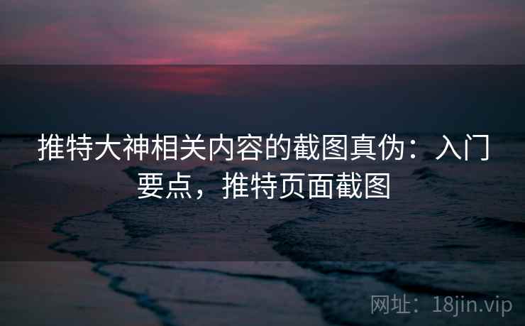 推特大神相关内容的截图真伪：入门要点，推特页面截图